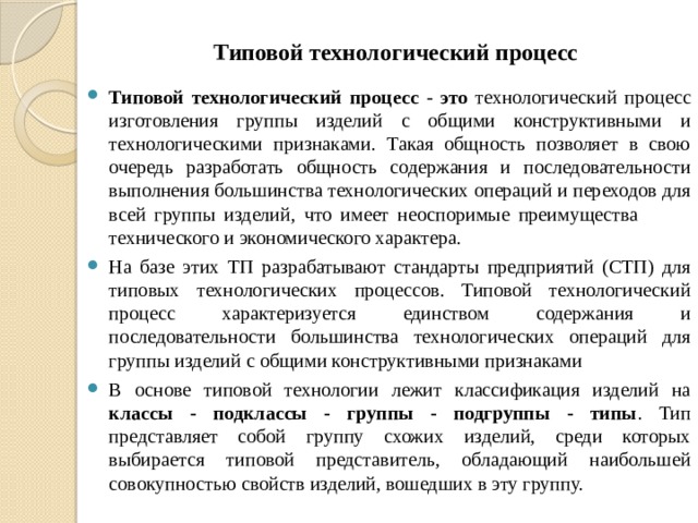 Типовой технологический процесс Типовой технологический процесс - это технологический процесс изготовления группы изделий с общими конструктивными и технологическими признаками. Такая общность позволяет в свою очередь разработать общность содержания и последовательности выполнения большинства технологических операций и переходов для всей группы изделий, что имеет неоспоримые преимущества технического и экономического характера. На базе этих ТП разрабатывают стандарты предприятий (СТП) для типовых технологических процессов. Типовой технологический процесс характеризуется единством содержания и последовательности большинства технологических операций для группы изделий с общими конструктивными признаками В основе типовой технологии лежит классификация изделий на классы - подклассы - группы - подгруппы - типы . Тип представляет собой группу схожих изделий, среди которых выбирается типовой представитель, обладающий наибольшей совокупностью свойств изделий, вошедших в эту группу. 
