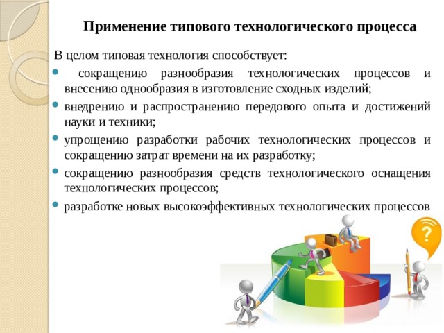 Применение типового технологического процесса В целом типовая технология способствует:  сокращению разнообразия технологических процессов и внесению однообразия в изготовление сходных изделий; внедрению и распространению передового опыта и достижений науки и техники; упрощению разработки рабочих технологических процессов и сокращению затрат времени на их разработку; сокращению разнообразия средств технологического оснащения технологических процессов; разработке новых высокоэффективных технологических процессов  
