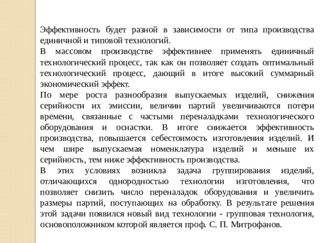 Эффективность будет разной в зависимости от типа производства единичной и типовой технологий. В массовом производстве эффективнее применять единичный технологический процесс, так как он позволяет создать оптимальный технологический процесс, дающий в итоге высокий суммарный экономический эффект. По мере роста разнообразия выпускаемых изделий, снижения серийности их эмиссии, величин партий увеличиваются потери времени, связанные с частыми переналадками технологического оборудования и оснастки. В итоге снижается эффективность производства, повышается себестоимость изготовления изделий. И чем шире выпускаемая номенклатура изделий и меньше их серийность, тем ниже эффективность производства. В этих условиях возникла задача группирования изделий, отличающихся однородностью технологии изготовления, что позволяет снизить число переналадок оборудования и увеличить размеры партий, поступающих на обработку. В результате решения этой задачи появился новый вид технологии - групповая технология, основоположником которой является проф. С. П. Митрофанов. 