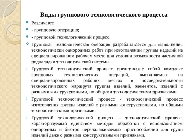 Виды группового технологического процесса Различают: - групповую операцию; - групповой технологический процесс. Групповая технологическая операция разрабатывается для выполнения технологически однородных работ при изготовлении группы изделий на специализированном рабочем месте при условии возможности частичной подналадки технологической системы. Групповой технологический процесс представляет собой комплекс групповых технологических операций, выполняемых на специализированных рабочих местах в последовательности технологического маршрута группы изделий, элементов, изделий с разными конструктивными, но общими технологическими признаками. Групповой технологический процесс - технологический процесс изготовления группы изделий с разными конструктивными, но общими технологическими признаками. Групповой технологический процесс - технологический процесс, характеризуемый единством методов обработки с использованием однородных и быстро переналаживаемых приспособлений для групп изделий даже с разными конструктивными признаками. 