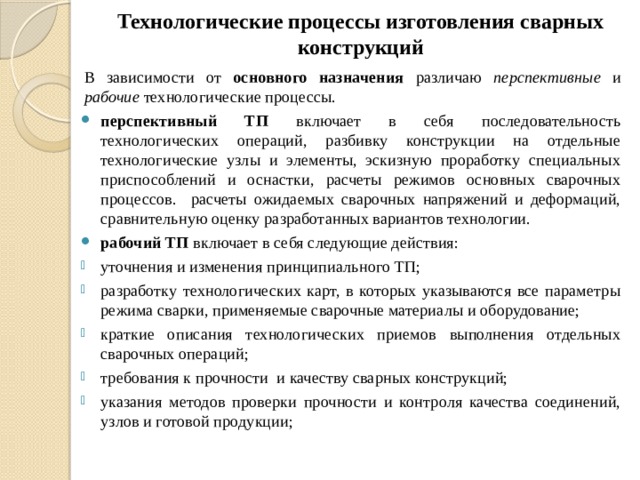 Технологические процессы изготовления сварных конструкций   В зависимости от основного назначения различаю перспективные и рабочие технологические процессы. перспективный ТП включает в себя последовательность технологических операций, разбивку конструкции на отдельные технологические узлы и элементы, эскизную проработку специальных приспособлений и оснастки, расчеты режимов основных сварочных процессов. расчеты ожидаемых сварочных напряжений и деформаций, сравнительную оценку разработанных вариантов технологии. рабочий ТП включает в себя следующие действия: уточнения и изменения принципиального ТП; разработку технологических карт, в которых указываются все параметры режима сварки, применяемые сварочные материалы и оборудование; краткие описания технологических приемов выполнения отдельных сварочных операций; требования к прочности и качеству сварных конструкций; указания методов проверки прочности и контроля качества соединений, узлов и готовой продукции; 