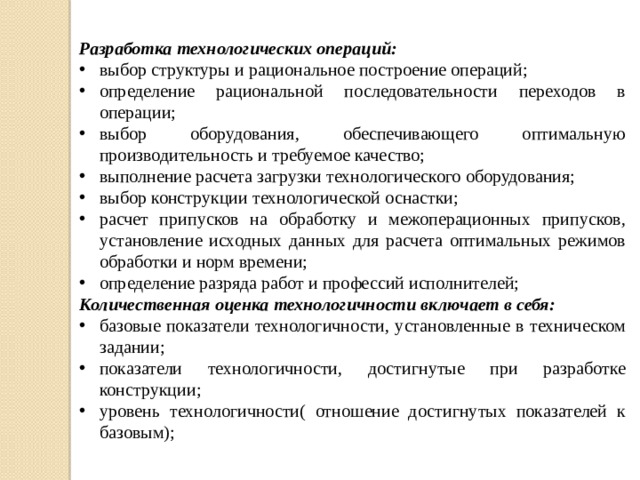 Разработка технологических операций: выбор структуры и рациональное построение операций; определение рациональной последовательности переходов в операции; выбор оборудования, обеспечивающего оптимальную производительность и требуемое качество; выполнение расчета загрузки технологического оборудования; выбор конструкции технологической оснастки; расчет припусков на обработку и межоперационных припусков, установление исходных данных для расчета оптимальных режимов обработки и норм времени; определение разряда работ и профессий исполнителей; Количественная оценка технологичности включает в себя: базовые показатели технологичности, установленные в техническом задании; показатели технологичности, достигнутые при разработке конструкции; уровень технологичности( отношение достигнутых показателей к базовым);    