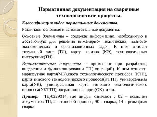 Нормативная документация на сварочные технологические процессы. Классификация видов нормативных документов. Различают основные и вспомогательные документы. Основные документы – содержат информацию, необходимую и достаточную для решения инженерно- технических, планово-экономических и организационных задач. К ним относят титульный лист (ТЛ), карту эскизов (КЭ), технологическая инструкция(ТИ). Вспомогательные документы – применяют при разработке, внедрении и функционировании ТП( операций). К ним относят маршрутная карта(МК),карта технологического процесса (КТП), карта типового технологического процесса(КТТП), универсальная карта(УК), универсальная карта типового технологического процесса(УКТТП),операционная карта(ОК), и т.д. Пример: ТД-0229014, где цифры означают : 02 – комплект документов ТП, 2 – типовой процесс, 90 – сварка, 14 – рельефная сварка.  