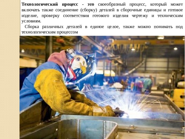 Технологический процесс - это своеобразный процесс, который может включать также соединение (сборку) деталей в сборочные единицы и готовое изделие, проверку соответствия готового изделия чертежу и техническим условиям.  Сборка различных деталей в единое целое, также можно понимать под технологическим процессом 