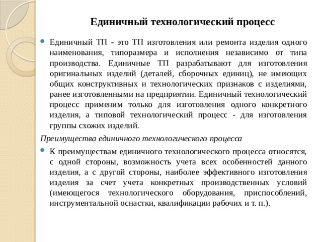 Единичный технологический процесс Единичный ТП - это ТП изготовления или ремонта изделия одного наименования, типоразмера и исполнения независимо от типа производства. Единичные ТП разрабатывают для изготовления оригинальных изделий (деталей, сборочных единиц), не имеющих общих конструктивных и технологических признаков с изделиями, ранее изготовленными на предприятии. Единичный технологический процесс применим только для изготовления одного конкретного изделия, а типовой технологический процесс - для изготовления группы схожих изделий. Преимущества единичного технологического процесса К преимуществам единичного технологического процесса относятся, с одной стороны, возможность учета всех особенностей данного изделия, а с другой стороны, наиболее эффективного изготовления изделия за счет учета конкретных производственных условий (имеющегося технологического оборудования, приспособлений, инструментальной оснастки, квалификации рабочих и т. п.). 
