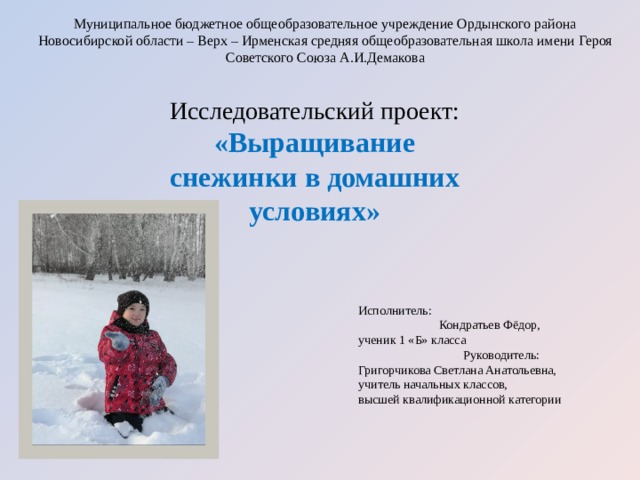 Муниципальное бюджетное общеобразовательное учреждение Ордынского района Новосибирской области – Верх – Ирменская средняя общеобразовательная школа имени Героя Советского Союза А.И.Демакова   Исследовательский проект: «Выращивание снежинки в домашних условиях» Исполнитель: Кондратьев Фёдор, ученик 1 «Б» класса Руководитель: Григорчикова Светлана Анатольевна, учитель начальных классов, высшей квалификационной категории 