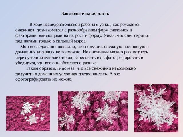 Заключительная часть  В ходе исследовательской работы я узнал, как рождается снежинка, познакомился с разнообразием форм снежинок и факторами, влияющими на их рост и форму. Узнал, что снег скрипит под ногами только в сильный мороз. Мои исследования показали, что получить снежную настоящую в домашних условиях не возможно. Но снежинки можно рассмотреть через увеличительное стекло, зарисовать их, сфотографировать и убедиться, что все они абсолютно разные.  Таким образом, гипотеза,  что все снежинки невозможно получить в домашних условиях  подтвердилась. А вот сфотографировать их можно. 
