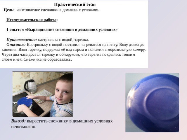 Практический этап Цель:  изготовление снежинки в домашних условиях. Исследовательская работа : 1 опыт: « «Выращивание снежинки в домашних условиях» Приготовления: кастрюлька с водой, тарелка. Описание: Кастрюльку с водой поставил нагреваться на плиту. Воду довел до кипения. Взял тарелку, подержал её над паром и положил в морозильную камеру. Через два часа достал тарелку и обнаружил, что тарелка покрылась тонким слоем инея. Снежинка не образовалась. Вывод: вырастить снежинку в домашних условиях невозможно.  