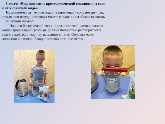 3 опыт: «Выращивание кристаллической снежинки из соли и не кипяченой воды» Приготовления :  теплая вода (не кипяченая), соль поваренная, стеклянная посуда, заготовка макета снежинки из обычных ниток . Описание опыта:  Налил в банку теплой воды, сделал солевой раствор сильно концентрированный (соль не должна полностью раствориться в воде). Закрепил снежинку на длинную нить. Опустил макет снежинки в раствор. Банку поставил в теплое место. 