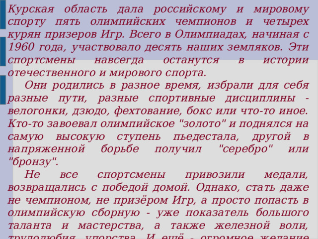 Курская область дала российскому и мировому спорту пять олимпийских чемпионов и четырех курян призеров Игр. Всего в Олимпиадах, начиная с 1960 года, участвовало десять наших земляков. Эти спортсмены навсегда останутся в истории отечественного и мирового спорта.       Они родились в разное время, избрали для себя разные пути, разные спортивные дисциплины - велогонки, дзюдо, фехтование, бокс или что-то иное. Кто-то завоевал олимпийское 