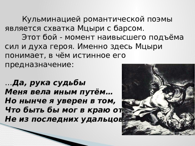  Кульминацией романтической поэмы является схватка Мцыри с барсом.  Этот бой - момент наивысшего подъёма сил и духа героя. Именно здесь Мцыри понимает, в чём истинное его предназначение:   … Да, рука судьбы  Меня вела иным путём…  Но нынче я уверен в том,  Что быть бы мог в краю отцов  Не из последних удальцов. 