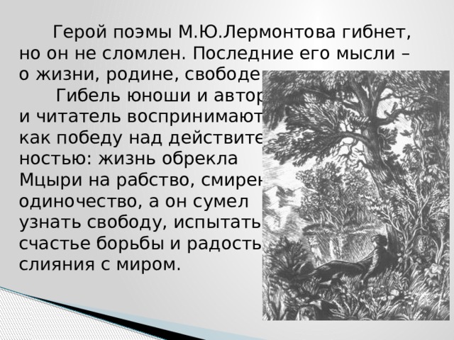  Герой поэмы М.Ю.Лермонтова гибнет, но он не сломлен. Последние его мысли – о жизни, родине, свободе.   Гибель юноши и автор,  и читатель воспринимают  как победу над действитель-  ностью: жизнь обрекла  Мцыри на рабство, смирение,  одиночество, а он сумел  узнать свободу, испытать  счастье борьбы и радость  слияния с миром. 