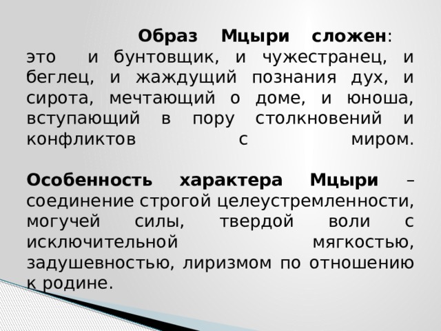  Образ Мцыри сложен :  это и бунтовщик, и чужестранец, и беглец, и жаждущий познания дух, и сирота, мечтающий о доме, и юноша, вступающий в пору столкновений и конфликтов с миром.    Особенность характера Мцыри – соединение строгой целеустремленности, могучей силы, твердой воли с исключительной мягкостью, задушевностью, лиризмом по отношению к родине. 