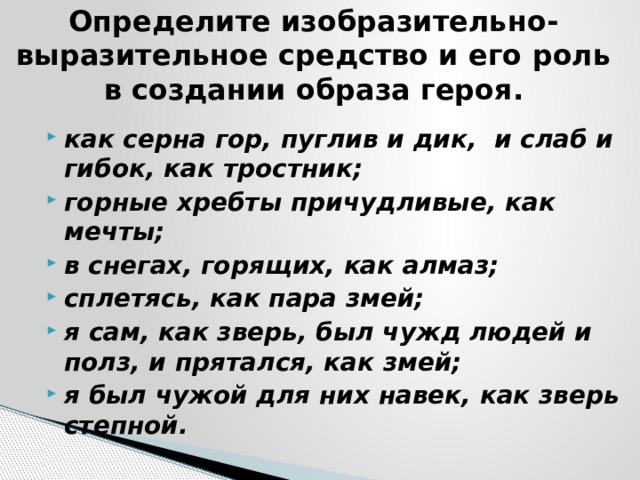 Определите изобразительно-выразительное средство и его роль в создании образа героя. как серна гор, пуглив и дик, и слаб и гибок, как тростник; горные хребты причудливые, как мечты; в снегах, горящих, как алмаз; сплетясь, как пара змей; я сам, как зверь, был чужд людей и полз, и прятался, как змей; я был чужой для них навек, как зверь степной.  