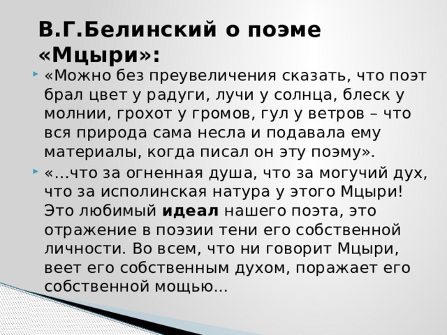 В.Г.Белинский о поэме «Мцыри»: «Можно без преувеличения сказать, что поэт брал цвет у радуги, лучи у солнца, блеск у молнии, грохот у громов, гул у ветров – что вся природа сама несла и подавала ему материалы, когда писал он эту поэму». «…что за огненная душа, что за могучий дух, что за исполинская натура у этого Мцыри! Это любимый  идеал  нашего поэта, это отражение в поэзии тени его собственной личности. Во всем, что ни говорит Мцыри, веет его собственным духом, поражает его собственной мощью... 