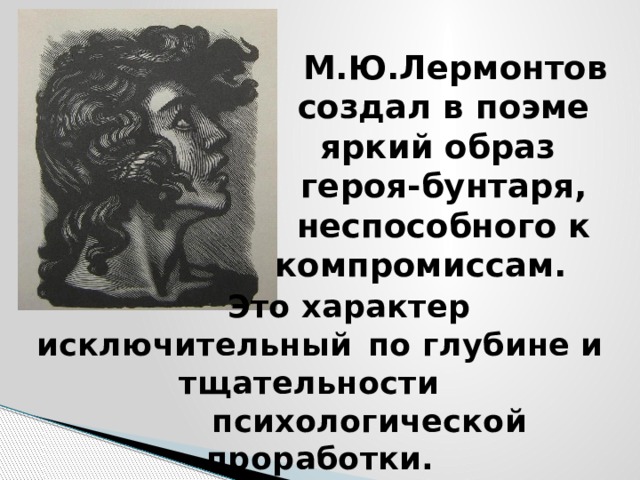  М.Ю.Лермонтов создал в поэме яркий образ  героя-бунтаря, неспособного к компромиссам.   Это характер исключительный  по глубине и тщательности  психологической проработки. 
