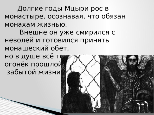  Долгие годы Мцыри рос в монастыре, осознавая, что обязан монахам жизнью.  Внешне он уже смирился с неволей и готовился принять монашеский обет,  но в душе всё теплился  огонёк прошлой,  забытой жизни. 