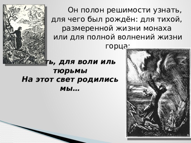  Он полон решимости узнать,  для чего был рождён: для тихой,  размеренной жизни монаха  или для полной волнений жизни горца:     Узнать, для воли иль тюрьмы  На этот свет родились мы… 