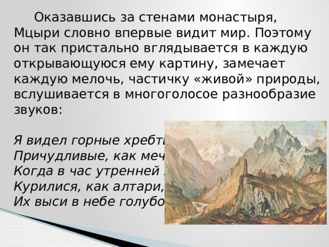  Оказавшись за стенами монастыря, Мцыри словно впервые видит мир. Поэтому он так пристально вглядывается в каждую открывающуюся ему картину, замечает каждую мелочь, частичку «живой» природы, вслушивается в многоголосое разнообразие звуков:   Я видел горные хребты,  Причудливые, как мечты,  Когда в час утренней зари  Курилися, как алтари,  Их выси в небе голубом…   