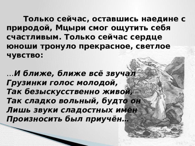  Только сейчас, оставшись наедине с природой, Мцыри смог ощутить себя счастливым. Только сейчас сердце юноши тронуло прекрасное, светлое чувство:   … И ближе, ближе всё звучал  Грузинки голос молодой,  Так безыскусственно живой,  Так сладко вольный, будто он  Лишь звуки сладостных имён  Произносить был приучён… 