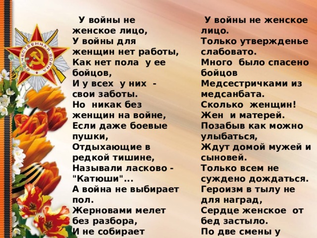    У войны не женское лицо,   У войны для женщин нет работы,  Как нет пола  у ее  бойцов,  И у всех  у них  - свои заботы.  Но  никак без женщин на войне,  Если даже боевые пушки,  Отдыхающие в редкой тишине,  Называли ласково - 