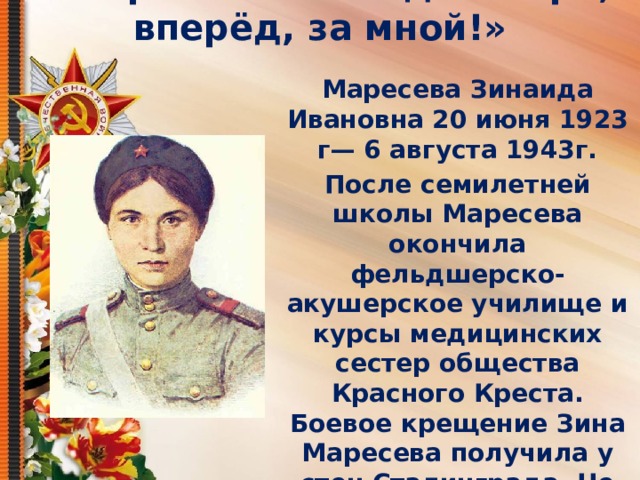      Маресева Зинаида – «Ура, вперёд, за мной!» Маресева Зинаида Ивановна 20 июня 1923 г— 6 августа 1943г. После семилетней школы Маресева окончила фельдшерско-акушерское училище и курсы медицинских сестер общества Красного Креста. Боевое крещение Зина Маресева получила у стен Сталинграда. Не жалея сил и не теряя бодрости и веры в победу она оказывала первую медицинскую помощь раненым, выносила тяжело раненых на себе и доставляла их к переправе на Волге. 