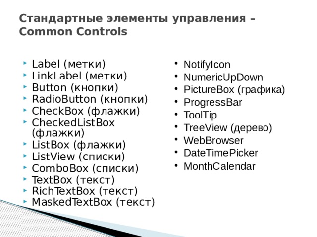 Стандартные элементы управления – Common Controls Label (метки) LinkLabel (метки) Button (кнопки) RadioButton (кнопки) CheckBox (флажки) CheckedListBox (флажки) ListBox (флажки) ListView (списки) ComboBox (списки) TextBox (текст) RichTextBox (текст) MaskedTextBox (текст) NotifyIcon NumericUpDown PictureBox (графика) ProgressBar ToolTip TreeView (дерево) WebBrowser DateTimePicker MonthCalendar  