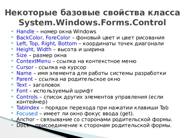 Некоторые базовые свойства класса System.Windows.Forms.Control Handle – номер окна Windows BackColor, ForeColor – фоновый цвет и цвет рисования Left, Top, Right, Bottom – координаты точек диагонали Height, Width – высота и ширина Size – размер окна ContextMenu – ссылка на контекстное меню Cursor - ссылка на курсор Name – имя элемента для работы системы разработки Parent – ссылка на родительское окно Text – заголовок Font – используемый шрифт Controls – список других элементов управления (если контейнер) TabIndex – порядок перехода при нажатии клавиши Tab Focused – имеет ли окно фокус ввода (get). Anchor – связывание со сторонами родительской формы. Dock – присоединение к сторонам родительской формы.  