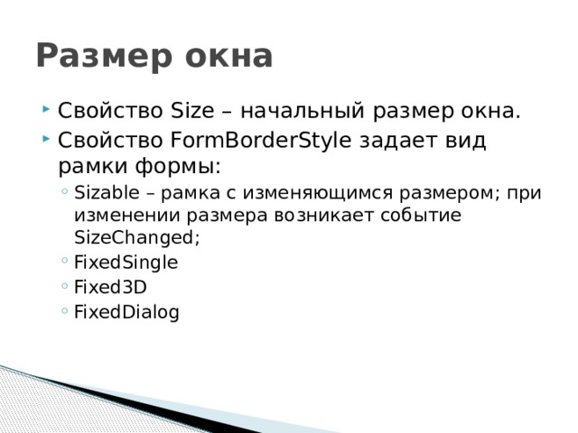 Размер окна Свойство Size – начальный размер окна. Свойство FormBorderStyle задает вид рамки формы: Sizable – рамка с изменяющимся размером; при изменении размера возникает событие SizeChanged; FixedSingle Fixed3D FixedDialog Sizable – рамка с изменяющимся размером; при изменении размера возникает событие SizeChanged; FixedSingle Fixed3D FixedDialog 