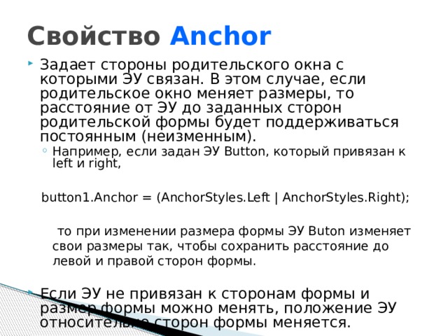 Свойство Anchor Задает стороны родительского окна с которыми ЭУ связан. В этом случае, если родительское окно меняет размеры, то расстояние от ЭУ до заданных сторон родительской формы будет поддерживаться постоянным (неизменным). Например, если задан ЭУ Button, который привязан к left и right, Например, если задан ЭУ Button, который привязан к left и right, button1.Anchor = (AnchorStyles.Left | AnchorStyles.Right);  то при изменении размера формы ЭУ Buton изменяет свои размеры так, чтобы сохранить расстояние до левой и правой сторон формы. Если ЭУ не привязан к сторонам формы и размер формы можно менять, положение ЭУ относительно сторон формы меняется.  