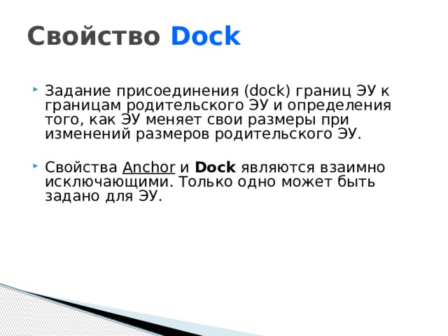 Свойство Dock Задание присоединения (dock) границ ЭУ к границам родительского ЭУ и определения того, как ЭУ меняет свои размеры при изменений размеров родительского ЭУ. Свойства Anchor и Dock являются взаимно исключающими. Только одно может быть задано для ЭУ.  