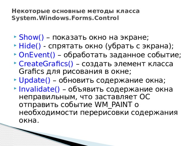 Некоторые основные методы класса System.Windows.Forms.Control Show() – показать окно на экране; Hide() - спрятать окно (убрать с экрана); OnEvent() – обработать заданное событие; CreateGrafics() – создать элемент класса Grafics для рисования в окне; Update() – обновить содержание окна; Invalidate() – объявить содержание окна неправильным, что заставляет ОС отправить событие WM_PAINT о необходимости перерисовки содержания окна.  