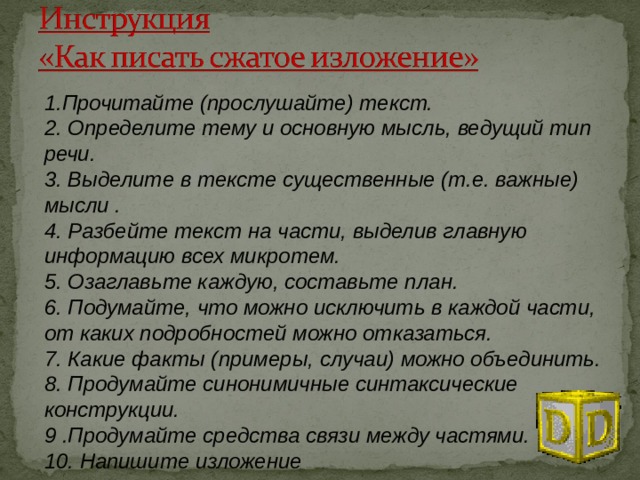 1.Прочитайте (прослушайте) текст. 2. Определите тему и основную мысль, ведущий тип речи. 3. Выделите в тексте существенные (т.е. важные) мысли . 4. Разбейте текст на части, выделив главную информацию всех микротем. 5. Озаглавьте каждую, составьте план. 6. Подумайте, что можно исключить в каждой части, от каких подробностей можно отказаться. 7. Какие факты (примеры, случаи) можно объединить. 8. Продумайте синонимичные синтаксические конструкции. 9 .Продумайте средства связи между частями. 10. Напишите изложение 