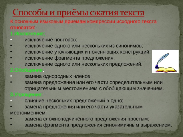 К основным языковым приемам компрессии исходного текста относятся: 1.Исключение;  исключение повторов;  исключение одного или нескольких из синонимов;  исключение уточняющих и поясняющих конструкций;  исключение фрагмента предложения;  исключение одного или нескольких предложений. 2.Обобщение .  замена однородных членов;  замена предложения или его части определительным или  отрицательным местоимением с обобщающим значением. 3.Упрощение:  слияние нескольких предложений в одно;  замена предложения или его части указательным местоимением;  замена сложноподчинённого предложения простым;  замена фрагмента предложения синонимичным выражением. 