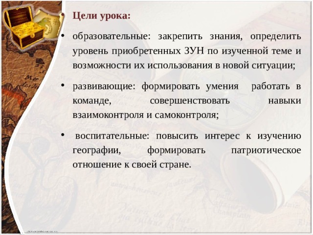 Цели урока: образовательные: закрепить знания, определить уровень приобретенных ЗУН по изученной теме и возможности их использования в новой ситуации; развивающие: формировать умения работать в команде, совершенствовать навыки взаимоконтроля и самоконтроля;   воспитательные: повысить интерес к изучению географии, формировать патриотическое отношение к своей стране. 