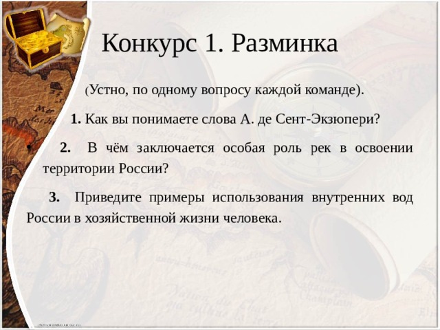 Конкурс 1. Разминка  ( Устно, по одному вопросу каждой команде).  1. Как вы понимаете слова А. де Сент-Экзюпери?  2. В чём заключается особая роль рек в освоении территории России?  3. Приведите примеры использования внутренних вод России в хозяйственной жизни человека. 