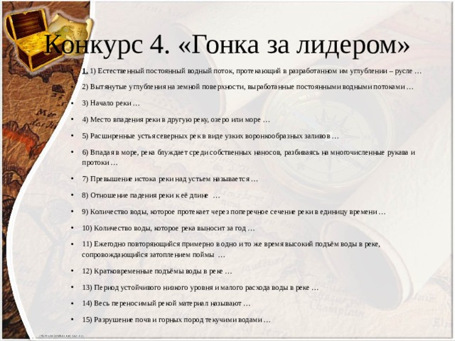 Конкурс 4. «Гонка за лидером» 1.  1) Естественный постоянный водный поток, протекающий в разработанном им углублении – русле … 2) Вытянутые углубления на земной поверхности, выработанные постоянными водными потоками … 3) Начало реки … 4) Место впадения реки в другую реку, озеро или море … 5) Расширенные устья северных рек в виде узких воронкообразных заливов … 6) Впадая в море, река блуждает среди собственных наносов, разбиваясь на многочисленные рукава и протоки … 7) Превышение истока реки над устьем называется … 8) Отношение падения реки к её длине … 9) Количество воды, которое протекает через поперечное сечение реки в единицу времени … 10) Количество воды, которое река выносит за год … 11) Ежегодно повторяющийся примерно в одно и то же время высокий подъём воды в реке, сопровождающийся затоплением поймы … 12) Кратковременные подъёмы воды в реке … 13) Период устойчивого низкого уровня и малого расхода воды в реке … 14) Весь переносимый рекой материал называют … 15) Разрушение почв и горных пород текучими водами … 