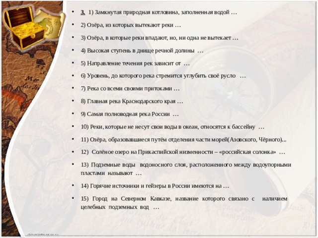 3.  1) Замкнутая природная котловина, заполненная водой … 2) Озёра, из которых вытекают реки … 3) Озёра, в которые реки впадают, но, ни одна не вытекает … 4) Высокая ступень в днище речной долины … 5) Направление течения рек зависит от … 6) Уровень, до которого река стремится углубить своё русло … 7) Река со всеми своими притоками … 8) Главная река Краснодарского края … 9) Самая полноводная река России … 10) Реки, которые не несут свои воды в океан, относятся к бассейну … 11) Озёра, образовавшиеся путём отделения части морей(Азовского, Чёрного)... 12) Солёное озеро на Прикаспийской низменности – «российская солонка» … 13) Подземные воды водоносного слоя, расположенного между водоупорными пластами называют … 14) Горячие источники и гейзеры в России имеются на … 15) Город на Северном Кавказе, название которого связано с наличием целебных подземных вод …   