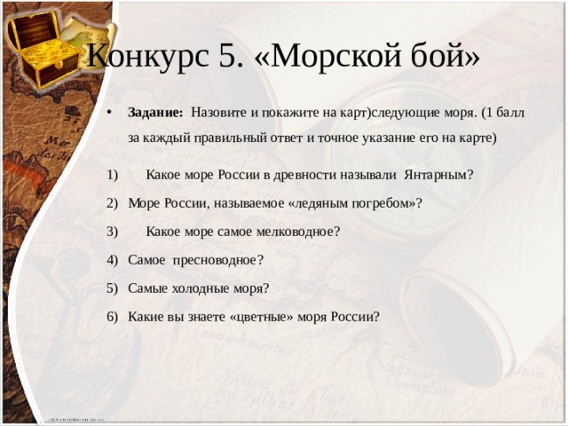 Конкурс 5. «Морской бой» Задание: Назовите и покажите на карт)следующие моря. (1 балл за каждый правильный ответ и точное указание его на карте)  Какое море России в древности называли Янтарным? Море России, называемое «ледяным погребом»?  Какое море самое мелководное? Самое пресноводное? Самые холодные моря? Какие вы знаете «цветные» моря России? 