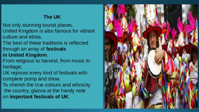 The UK  Not only stunning tourist places, United Kingdom is also famous for vibrant culture and ethos. The best of these traditions is reflected through an array of  festivals in United Kingdom . From religious to harvest, from music to heritage; UK rejoices every kind of festivals with complete pomp and show. To cherish the true colours and ethnicity   the country, glance at the handy note on  important festivals of UK . 