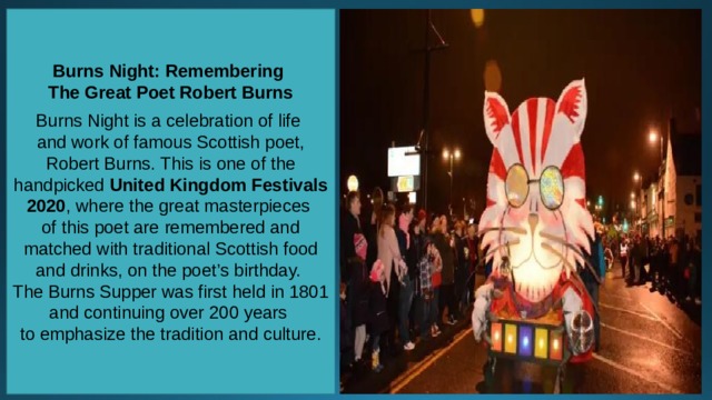 Burns Night: Remembering The Great Poet Robert Burns  Burns Night is a celebration of life and work of famous Scottish poet, Robert Burns. This is one of the handpicked  United Kingdom Festivals 2020 , where the great masterpieces of this poet are remembered and matched with traditional Scottish food and drinks, on the poet’s birthday. The Burns Supper was first held in 1801 and continuing over 200 years to emphasize the tradition and culture. 