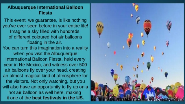Albuquerque International Balloon Fiesta  This event, we guarantee, is like nothing you’ve ever seen before in your entire life! Imagine a sky filled with hundreds of different coloured hot air balloons floating in the air. You can turn this imagination into a reality when you visit the Albuquerque International Balloon Fiesta, held every year in Ne Mexico, and witness over 500 air balloons fly over your head, creating an almost magical kind of atmosphere for the visitors. Not only watching, but you will also have an opportunity to fly up on a hot air balloon as well here, making it one of the  best festivals in the US. 