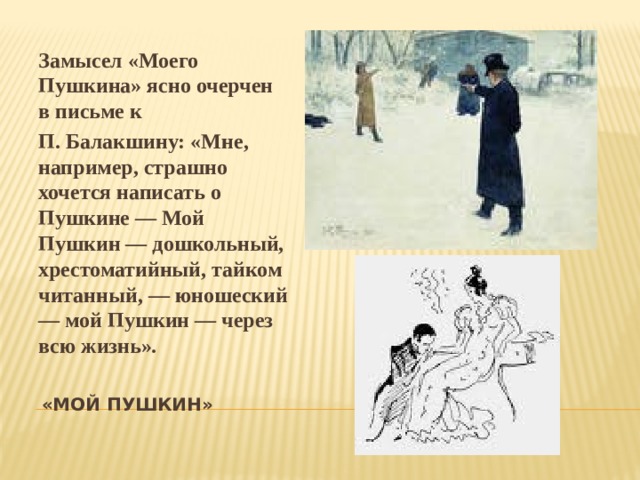 Замысел «Моего Пушкина» ясно очерчен в письме к П. Балакшину: «Мне, например, страшно хочется написать о Пушкине — Мой Пушкин — дошкольный, хрестоматийный, тайком читанный, — юношеский — мой Пушкин — через всю жизнь». «МОЙ ПУШКИН»