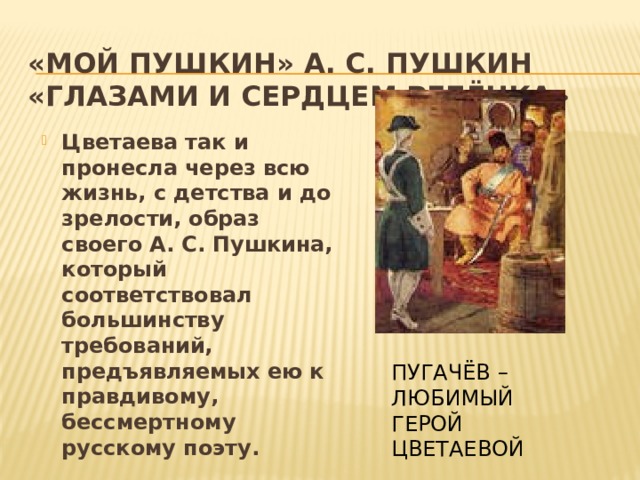 «Мой Пушкин» А. С. Пушкин «глазами и сердцем ребёнка» Цветаева так и пронесла через всю жизнь, с детства и до зрелости, образ своего А. С. Пушкина, который соответствовал большинству требований, предъявляемых ею к правдивому, бессмертному русскому поэту. ПУГАЧЁВ – ЛЮБИМЫЙ ГЕРОЙ ЦВЕТАЕВОЙ