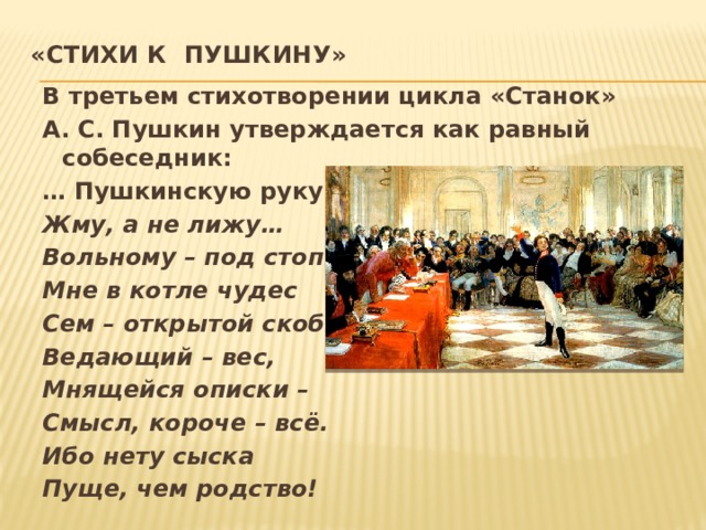 «Стихи к Пушкину»   В третьем стихотворении цикла «Станок» А. С. Пушкин утверждается как равный собеседник: … Пушкинскую руку Жму, а не лижу… Вольному – под стопки? Мне в котле чудес Сем – открытой скобки Ведающий – вес, Мнящейся описки – Смысл, короче – всё. Ибо нету сыска Пуще, чем родство!