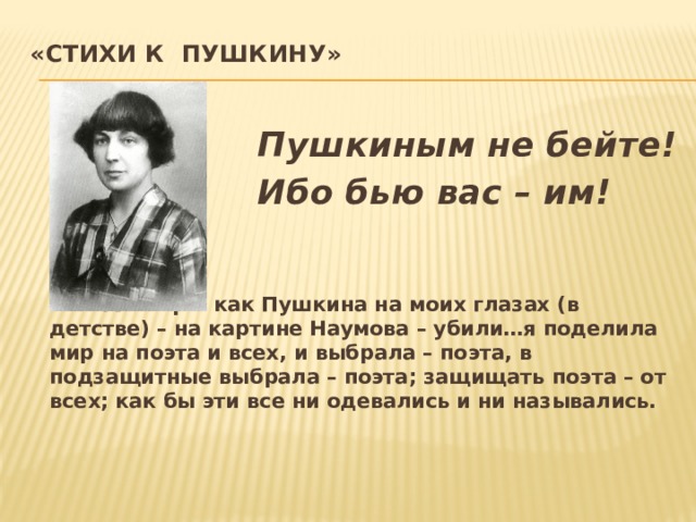 «Стихи к Пушкину»    Пушкиным не бейте!  Ибо бью вас – им!     «С тех пор… как Пушкина на моих глазах (в детстве) – на картине Наумова – убили…я поделила мир на поэта и всех, и выбрала – поэта, в подзащитные выбрала – поэта; защищать поэта – от всех; как бы эти все ни одевались и ни назывались.
