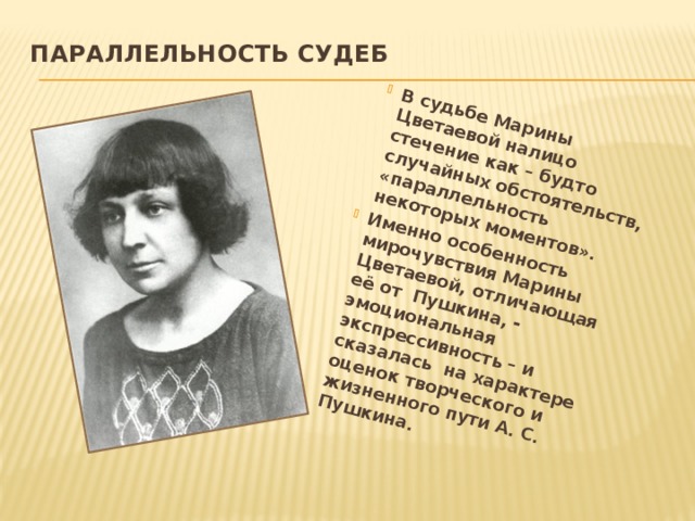 В судьбе Марины Цветаевой налицо стечение как – будто случайных обстоятельств, «параллельность некоторых моментов». Именно особенность мирочувствия Марины Цветаевой, отличающая её от Пушкина, - эмоциональная экспрессивность – и сказалась на характере оценок творческого и жизненного пути А. С. Пушкина.