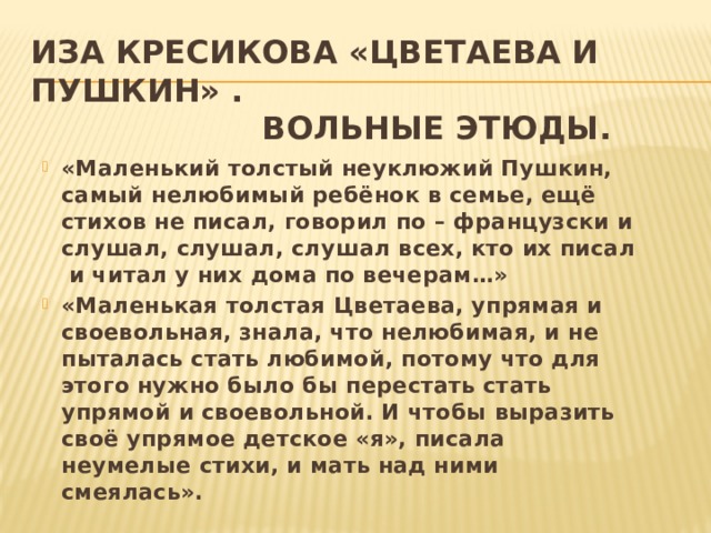 Иза Кресикова «Цветаева и Пушкин» .  Вольные этюды. «Маленький толстый неуклюжий Пушкин, самый нелюбимый ребёнок в семье, ещё стихов не писал, говорил по – французски и слушал, слушал, слушал всех, кто их писал и читал у них дома по вечерам…» «Маленькая толстая Цветаева, упрямая и своевольная, знала, что нелюбимая, и не пыталась стать любимой, потому что для этого нужно было бы перестать стать упрямой и своевольной. И чтобы выразить своё упрямое детское «я», писала неумелые стихи, и мать над ними смеялась».