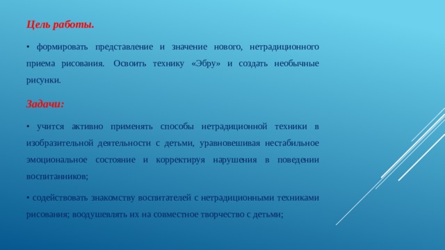 Цель работы.  • формировать представление и значение нового, нетрадиционного приема рисования.  Освоить технику «Эбру» и создать необычные рисунки. Задачи:  • учится активно применять способы нетрадиционной техники в изобразительной деятельности с детьми, уравновешивая нестабильное эмоциональное состояние и корректируя нарушения в поведении воспитанников; • содействовать знакомству воспитателей с нетрадиционными техниками рисования; воодушевлять их на совместное творчество с детьми; 