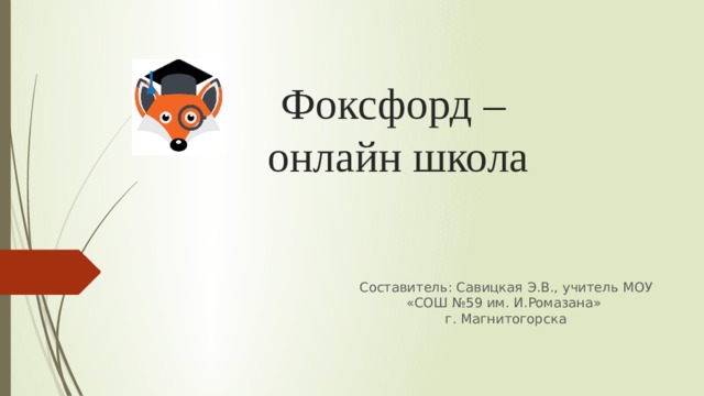 Фоксфорд –  онлайн школа Составитель: Савицкая Э.В., учитель МОУ «СОШ №59 им. И.Ромазана» г. Магнитогорска 